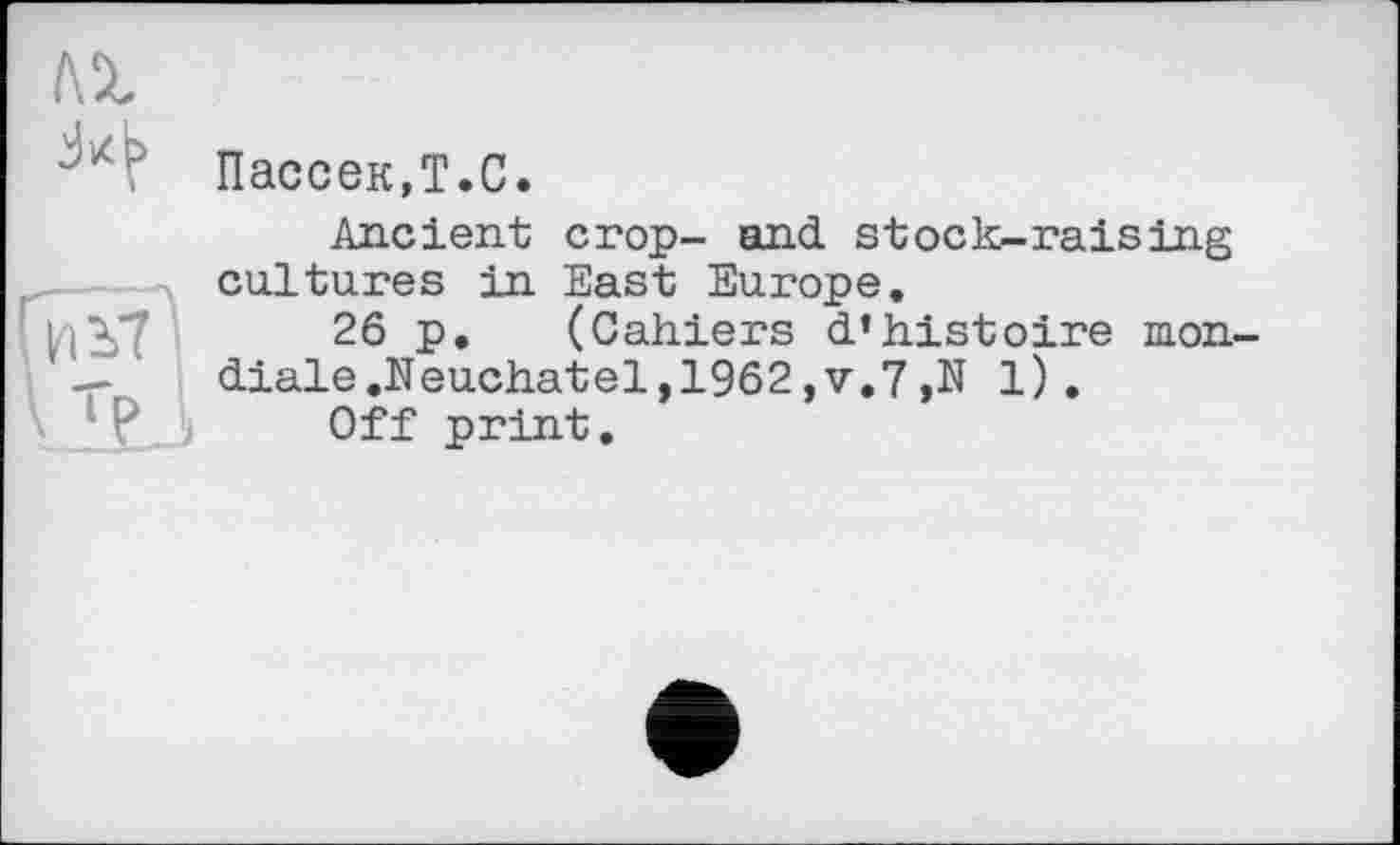 ﻿
Пассек.Т.С.
Ancient crop- and stock-raising cultures in East Europe.
26 P« (Cahiers d'histoire mon-'	diale .Neuchat el, 1962 ,v.7 ,N 1).
Off print.